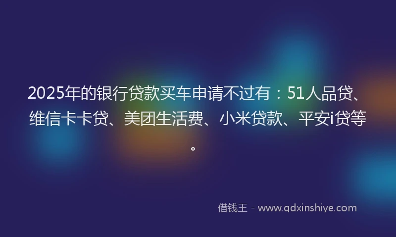 2025年的银行贷款买车申请不过有：51人品贷、维信卡卡贷、美团生活费、小米贷款、平安i贷等。