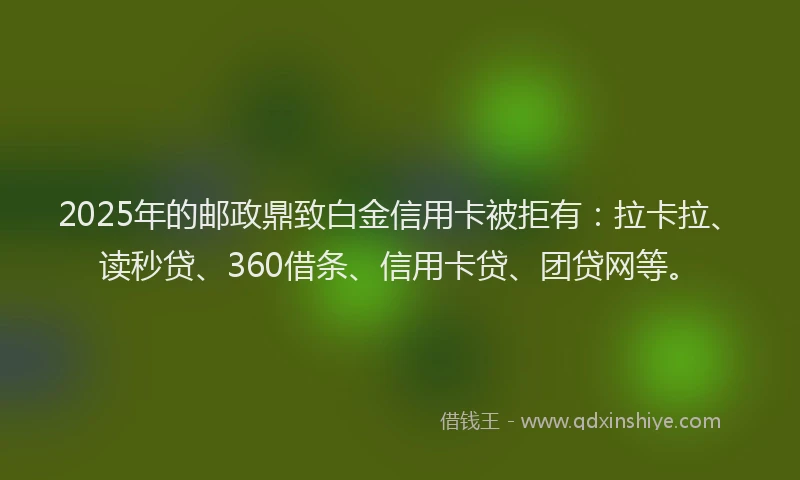 2025年的邮政鼎致白金信用卡被拒有：拉卡拉、读秒贷、360借条、信用卡贷、团贷网等。