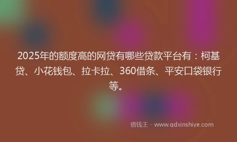 2025年的额度高的网贷有哪些贷款平台有：柯基贷、小花钱包、拉卡拉、360借条、平安口袋银行等。
