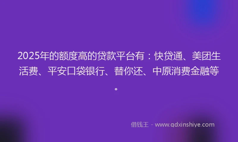 2025年的额度高的贷款平台有：快贷通、美团生活费、平安口袋银行、替你还、中原消费金融等。
