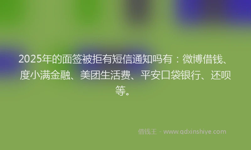 2025年的面签被拒有短信通知吗有：微博借钱、度小满金融、美团生活费、平安口袋银行、还呗等。