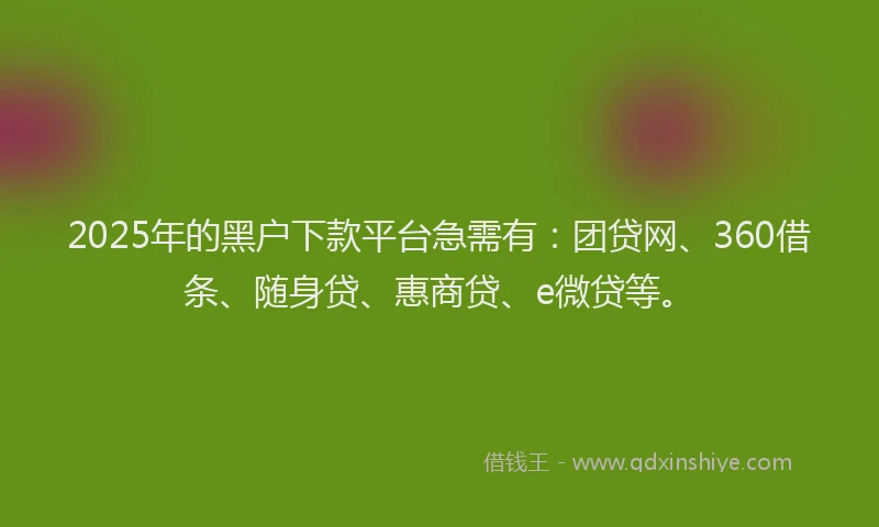 2025年的黑户下款平台急需有：团贷网、360借条、随身贷、惠商贷、e微贷等。