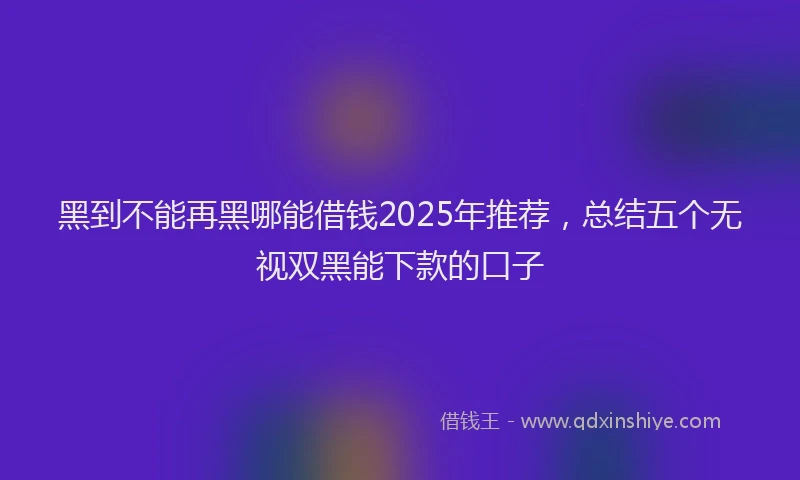 黑到不能再黑哪能借钱2025年推荐，总结五个无视双黑能下款的口子