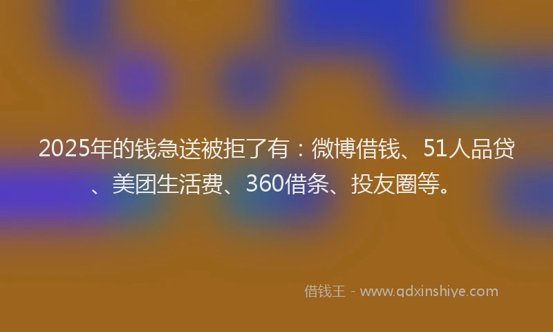 2025年的钱急送被拒了有：微博借钱、51人品贷、美团生活费、360借条、投友圈等。