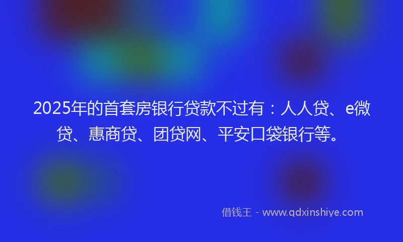 2025年的首套房银行贷款不过有：人人贷、e微贷、惠商贷、团贷网、平安口袋银行等。