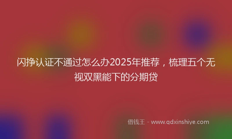 闪挣认证不通过怎么办2025年推荐，梳理五个无视双黑能下的分期贷