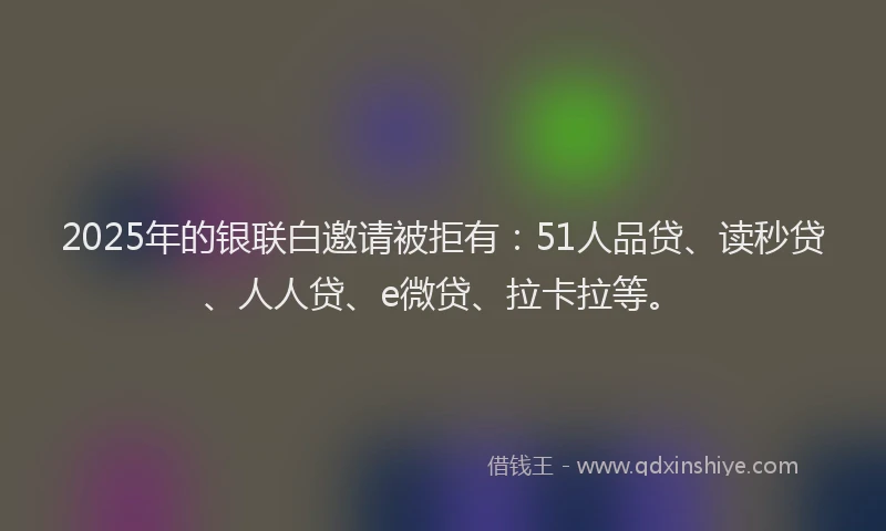 2025年的银联白邀请被拒有：51人品贷、读秒贷、人人贷、e微贷、拉卡拉等。