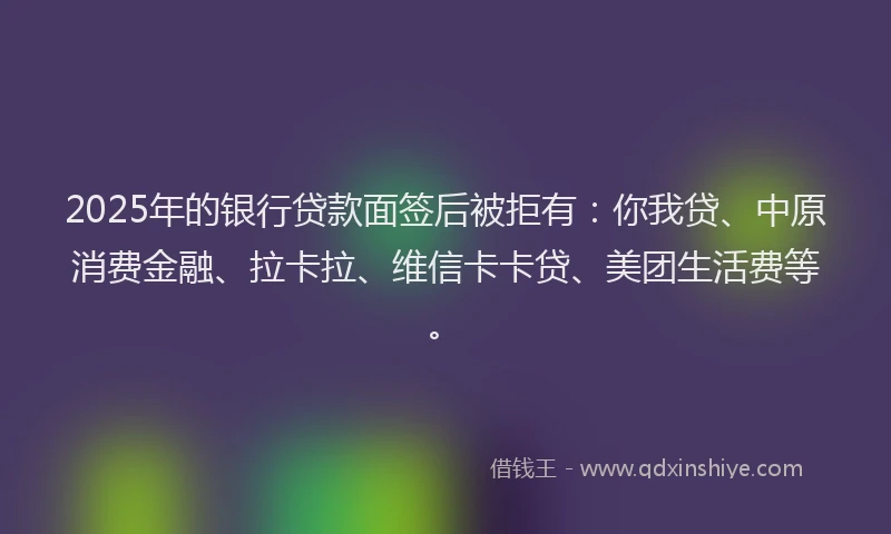 2025年的银行贷款面签后被拒有：你我贷、中原消费金融、拉卡拉、维信卡卡贷、美团生活费等。
