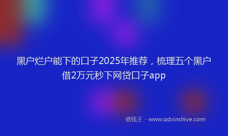 黑户烂户能下的口子2025年推荐，梳理五个黑户借2万元秒下网贷口子app