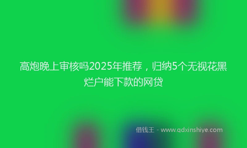 高炮晚上审核吗2025年推荐，归纳5个无视花黑烂户能下款的网贷