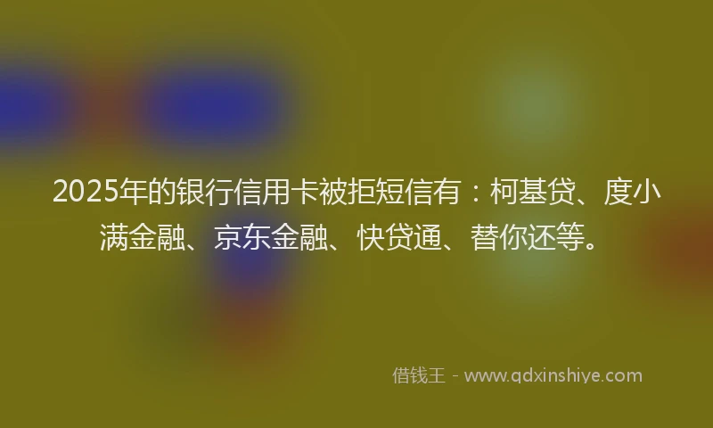 2025年的银行信用卡被拒短信有：柯基贷、度小满金融、京东金融、快贷通、替你还等。