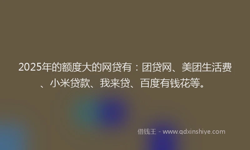 2025年的额度大的网贷有：团贷网、美团生活费、小米贷款、我来贷、百度有钱花等。