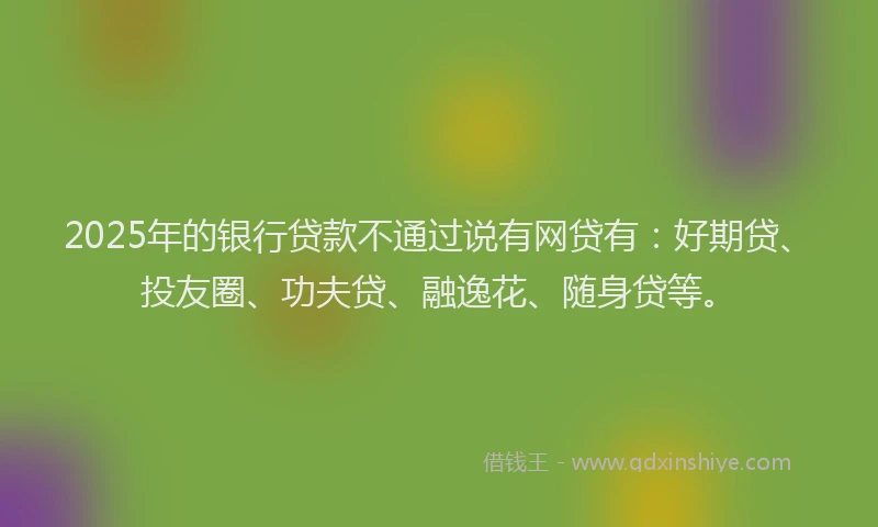 2025年的银行贷款不通过说有网贷有：好期贷、投友圈、功夫贷、融逸花、随身贷等。