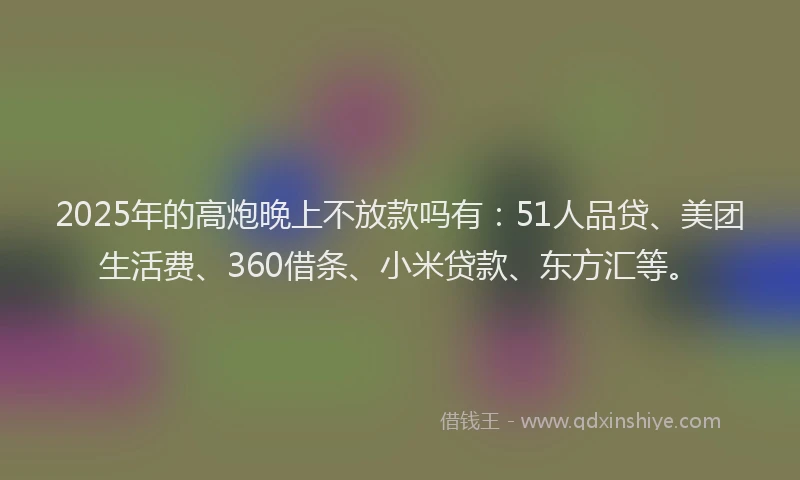 2025年的高炮晚上不放款吗有：51人品贷、美团生活费、360借条、小米贷款、东方汇等。