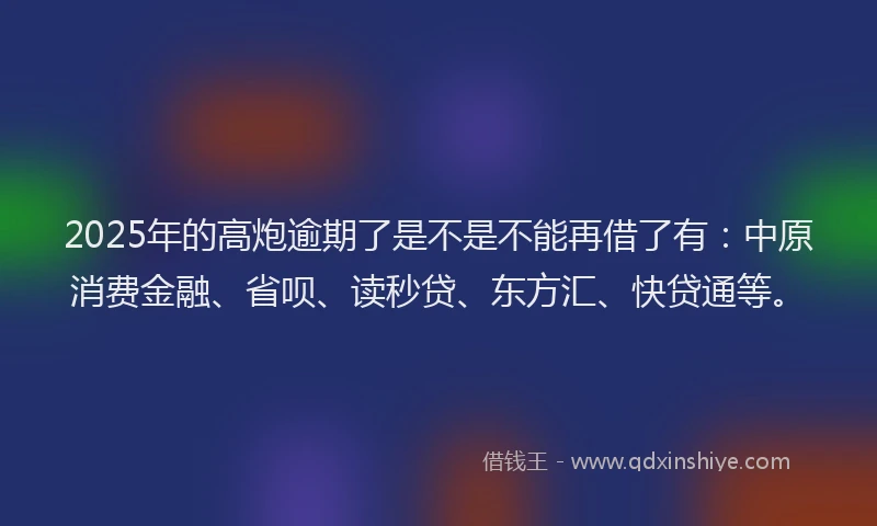 2025年的高炮逾期了是不是不能再借了有：中原消费金融、省呗、读秒贷、东方汇、快贷通等。