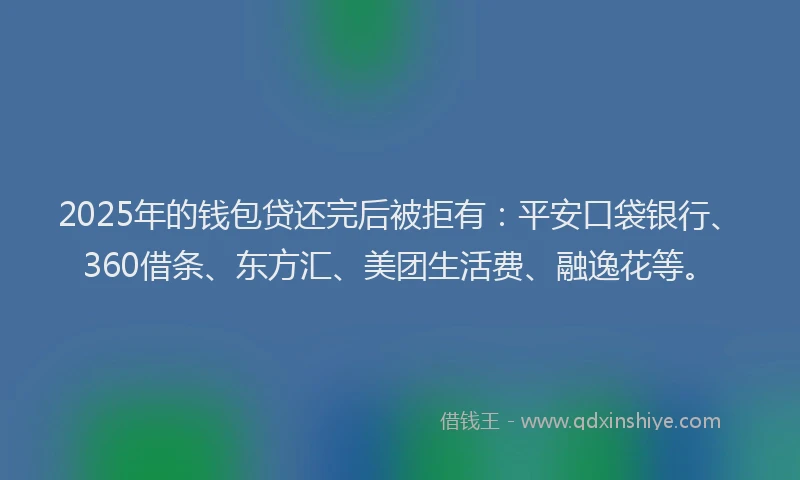 2025年的钱包贷还完后被拒有：平安口袋银行、360借条、东方汇、美团生活费、融逸花等。