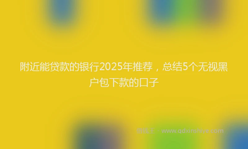 附近能贷款的银行2025年推荐，总结5个无视黑户包下款的口子