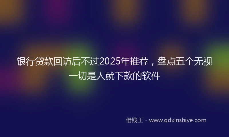 银行贷款回访后不过2025年推荐，盘点五个无视一切是人就下款的软件