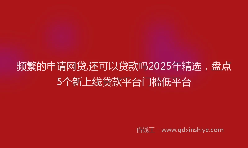 频繁的申请网贷,还可以贷款吗2025年精选，盘点5个新上线贷款平台门槛低平台
