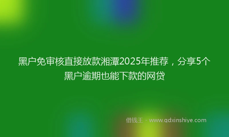 黑户免审核直接放款湘潭2025年推荐，分享5个黑户逾期也能下款的网贷