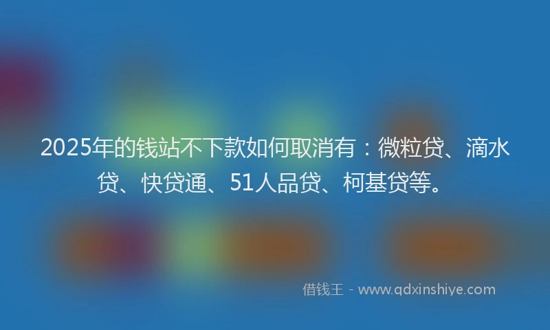 2025年的钱站不下款如何取消有：微粒贷、滴水贷、快贷通、51人品贷、柯基贷等。
