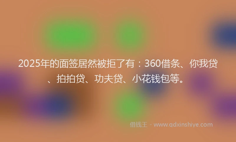 2025年的面签居然被拒了有：360借条、你我贷、拍拍贷、功夫贷、小花钱包等。