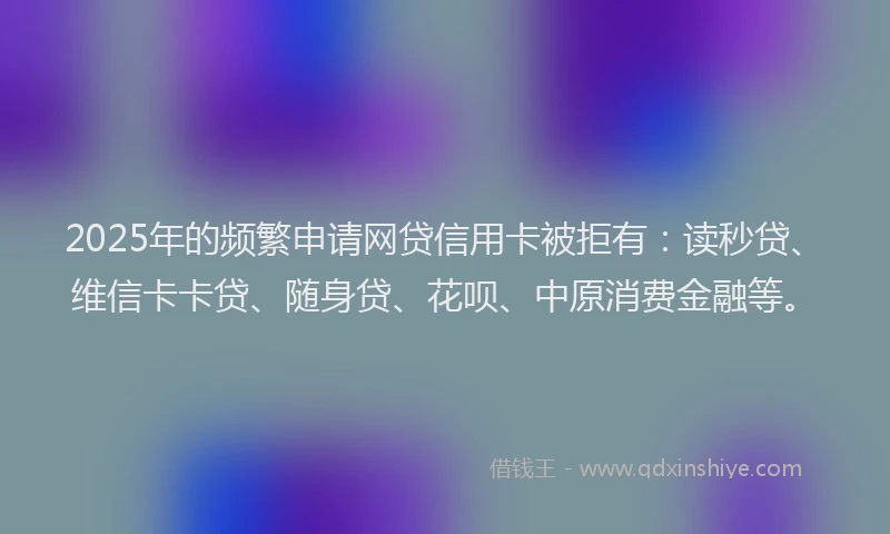 2025年的频繁申请网贷信用卡被拒有：读秒贷、维信卡卡贷、随身贷、花呗、中原消费金融等。