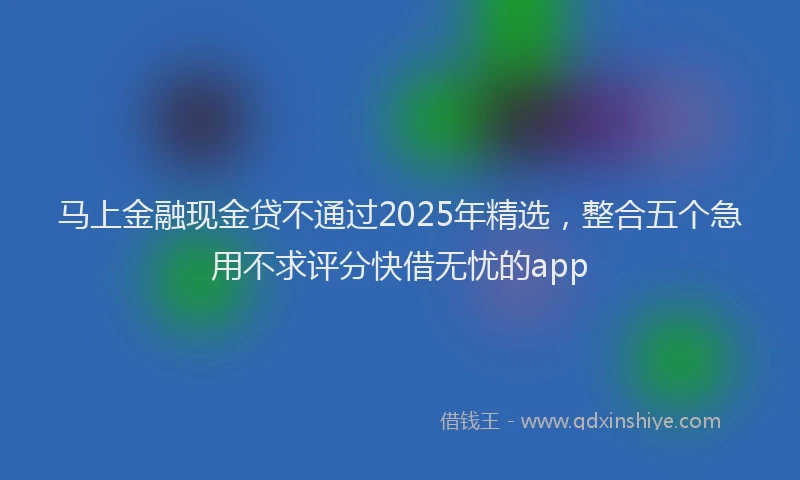 马上金融现金贷不通过2025年精选,整合五个急用不求评分快借无忧的app