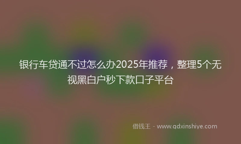 银行车贷通不过怎么办2025年推荐，整理5个无视黑白户秒下款口子平台