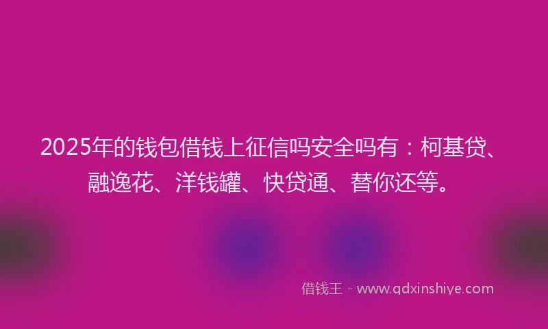2025年的钱包借钱上征信吗安全吗有：柯基贷、融逸花、洋钱罐、快贷通、替你还等。