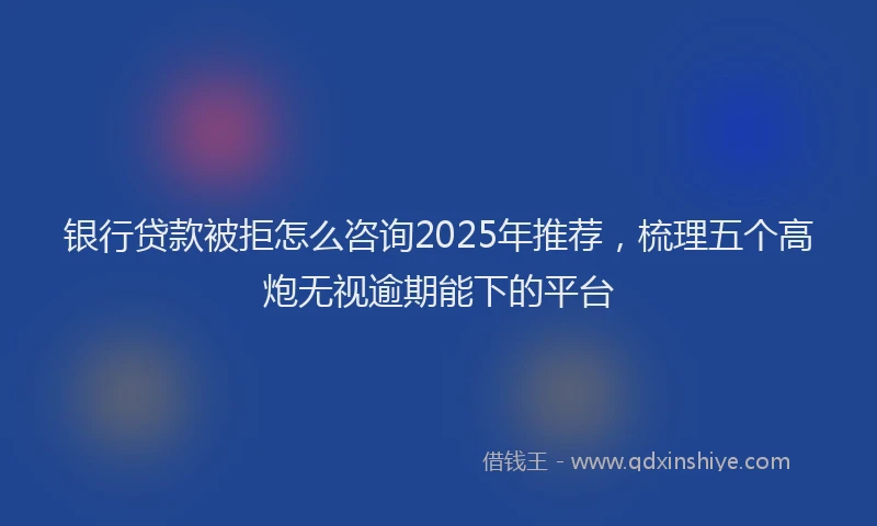 银行贷款被拒怎么咨询2025年推荐，梳理五个高炮无视逾期能下的平台