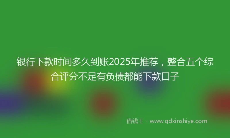 银行下款时间多久到账2025年推荐，整合五个综合评分不足有负债都能下款口子