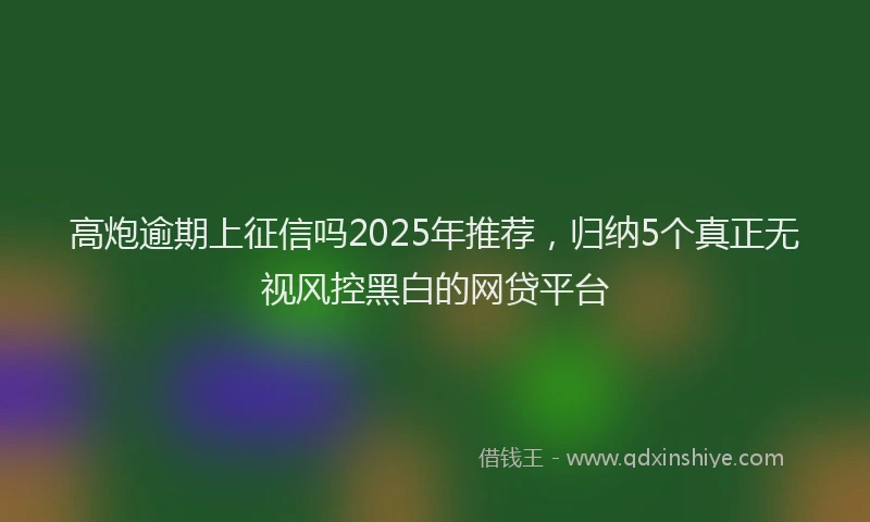 高炮逾期上征信吗2025年推荐，归纳5个真正无视风控黑白的网贷平台