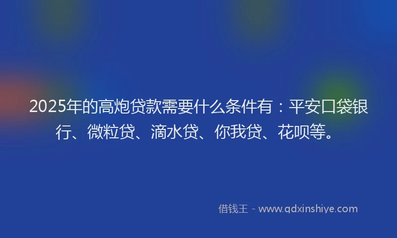 2025年的高炮贷款需要什么条件有：平安口袋银行、微粒贷、滴水贷、你我贷、花呗等。