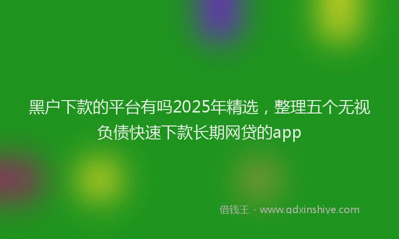 黑户下款的平台有吗2025年精选，整理五个无视负债快速下款长期网贷的app
