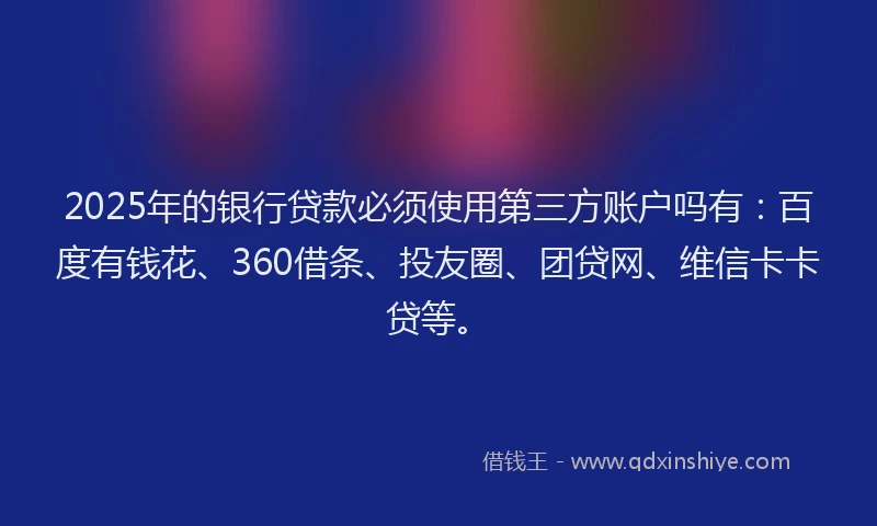 2025年的银行贷款必须使用第三方账户吗有：百度有钱花、360借条、投友圈、团贷网、维信卡卡贷等。