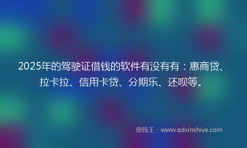 2025年的驾驶证借钱的软件有没有有：惠商贷、拉卡拉、信用卡贷、分期乐、还呗等。