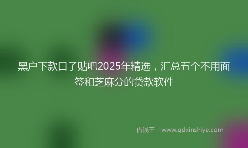 黑户下款口子贴吧2025年精选，汇总五个不用面签和芝麻分的贷款软件