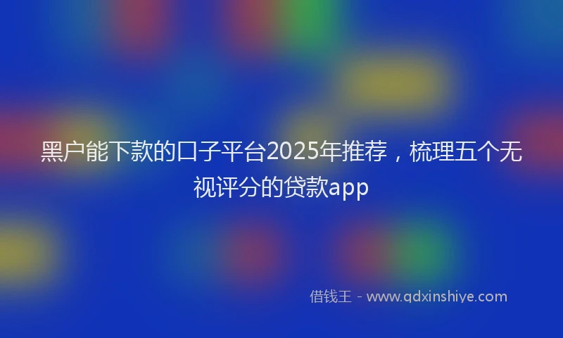 黑户能下款的口子平台2025年推荐，梳理五个无视评分的贷款app