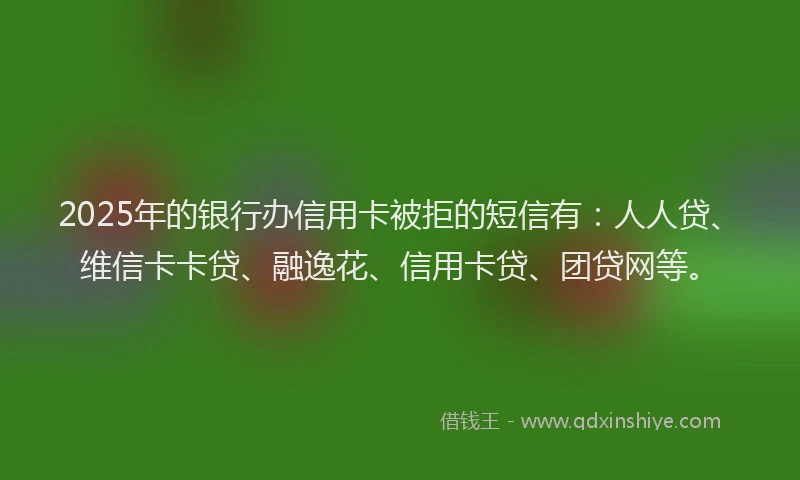 2025年的银行办信用卡被拒的短信有：人人贷、维信卡卡贷、融逸花、信用卡贷、团贷网等。