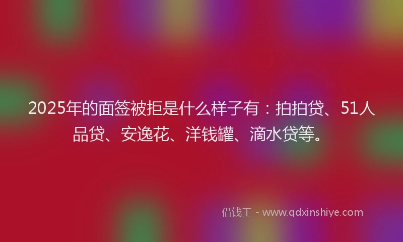 2025年的面签被拒是什么样子有：拍拍贷、51人品贷、安逸花、洋钱罐、滴水贷等。