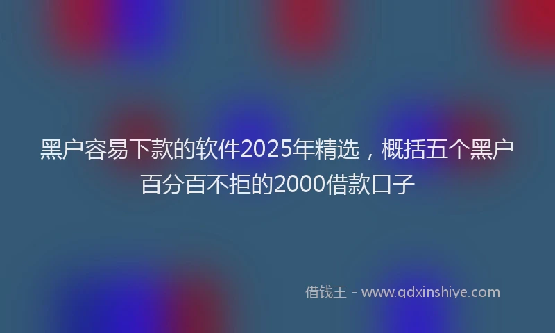 黑户容易下款的软件2025年精选，概括五个黑户百分百不拒的2000借款口子