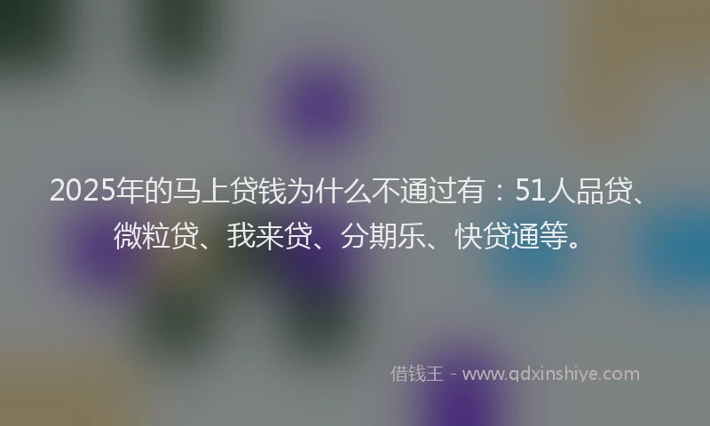 2025年的马上贷钱为什么不通过有：51人品贷、微粒贷、我来贷、分期乐、快贷通等。