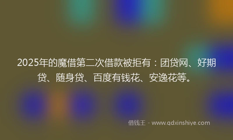 2025年的魔借第二次借款被拒有：团贷网、好期贷、随身贷、百度有钱花、安逸花等。