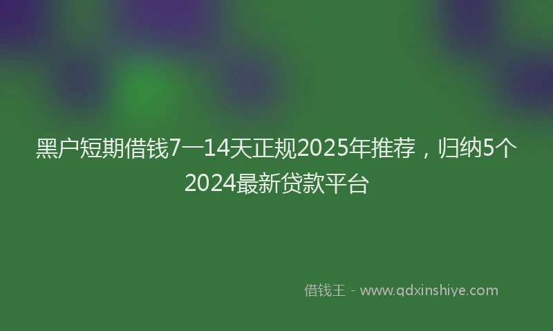黑户短期借钱7一14天正规2025年推荐，归纳5个2024最新贷款平台