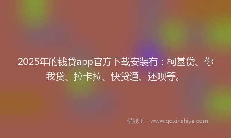 2025年的钱贷app官方下载安装有：柯基贷、你我贷、拉卡拉、快贷通、还呗等。