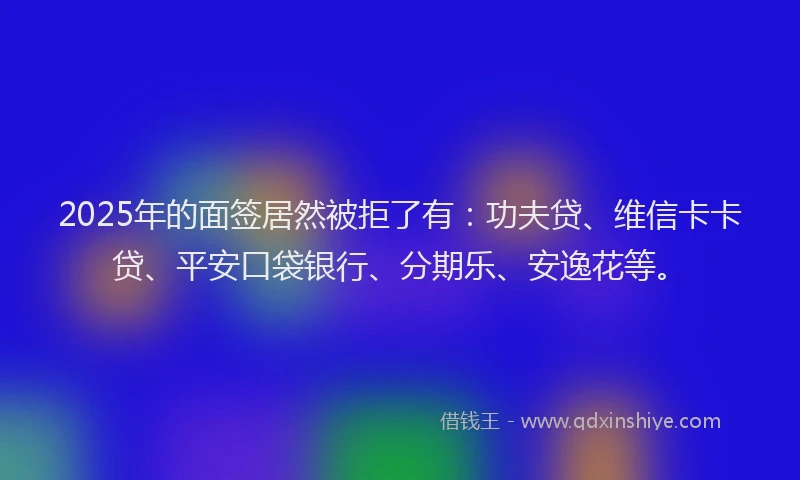 2025年的面签居然被拒了有：功夫贷、维信卡卡贷、平安口袋银行、分期乐、安逸花等。