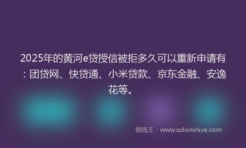 2025年的黄河e贷授信被拒多久可以重新申请有：团贷网、快贷通、小米贷款、京东金融、安逸花等。