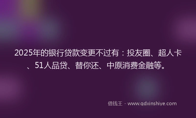 2025年的银行贷款变更不过有：投友圈、超人卡、51人品贷、替你还、中原消费金融等。