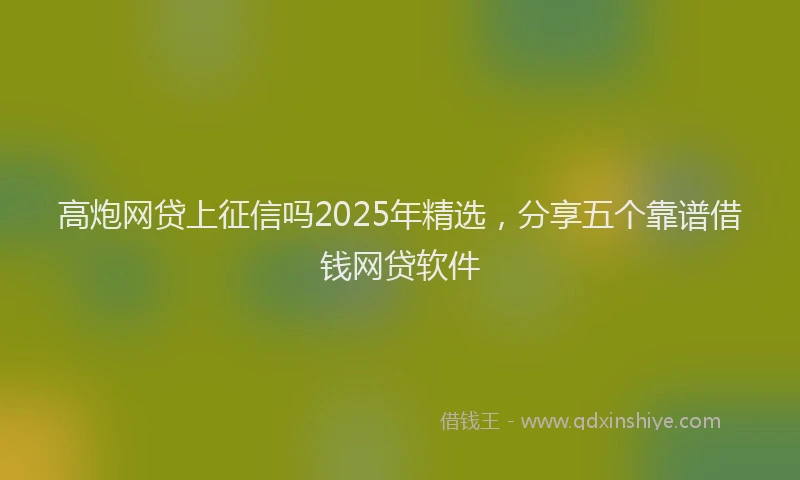 高炮网贷上征信吗2025年精选，分享五个靠谱借钱网贷软件